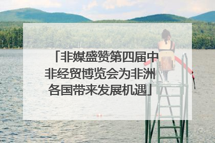 非媒盛赞第四届中非经贸博览会为非洲各国带来发展机遇