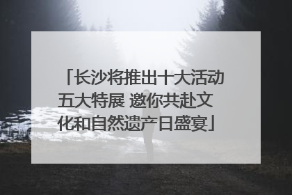 长沙将推出十大活动五大特展 邀你共赴文化和自然遗产日盛宴