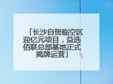 长沙自贸临空区迎亿元项目，益选佰联总部基地正式揭牌运营