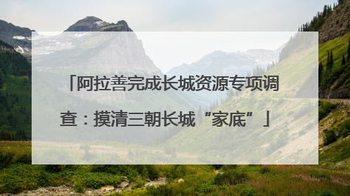 阿拉善完成长城资源专项调查：摸清三朝长城“家底”