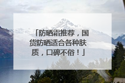 防晒霜推荐，国货防晒适合各种肤质，口碑不俗！