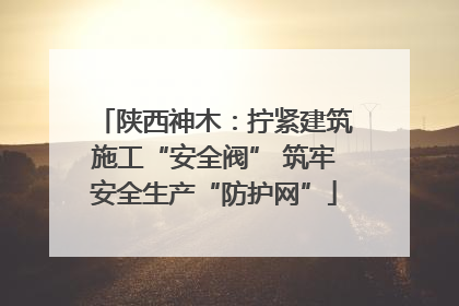 陕西神木：拧紧建筑施工“安全阀” 筑牢安全生产“防护网”