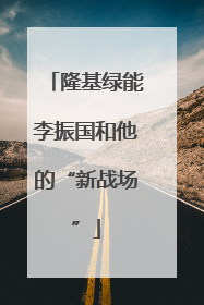 隆基绿能李振国和他的“新战场”
