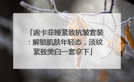 露卡菲娅紧致抗皱套装：解锁肌肤年轻态，淡纹紧致美白一套拿下