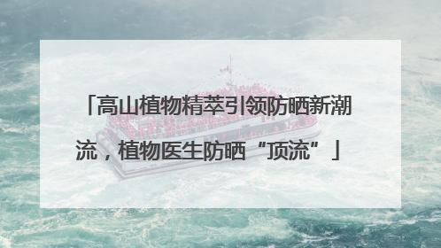 高山植物精萃引领防晒新潮流，植物医生防晒“顶流”