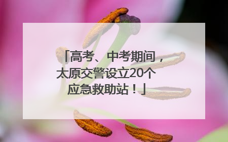高考、中考期间，太原交警设立20个应急救助站！