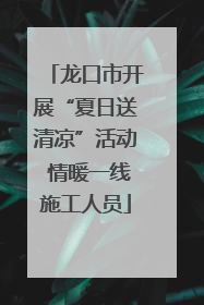 龙口市开展“夏日送清凉”活动 情暖一线施工人员