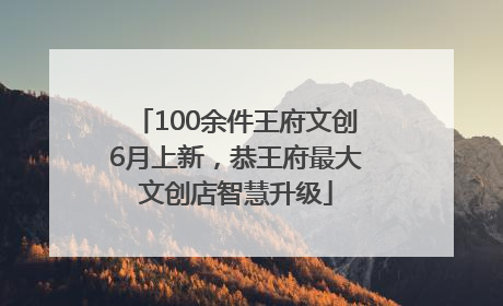 100余件王府文创6月上新，恭王府最大文创店智慧升级