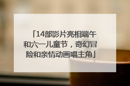 14部影片亮相端午和六一儿童节，奇幻冒险和亲情动画唱主角