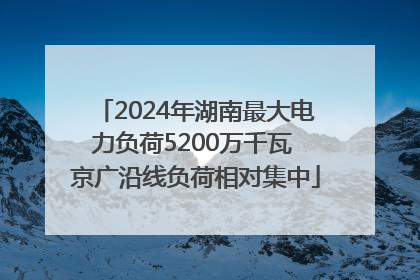 2024年湖南最大电力负荷5200万千瓦 京广沿线负荷相对集中