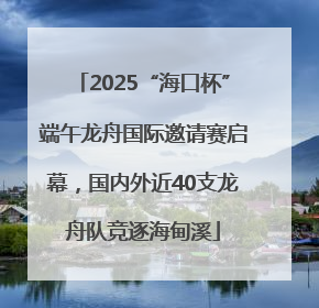 2025“海口杯”端午龙舟国际邀请赛启幕，国内外近40支龙舟队竞逐海甸溪