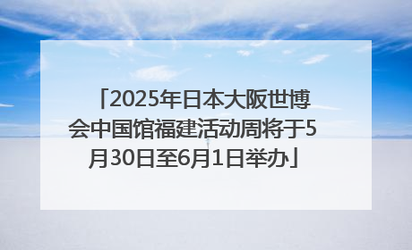 2025年日本大阪世博会中国馆福建活动周将于5月30日至6月1日举办