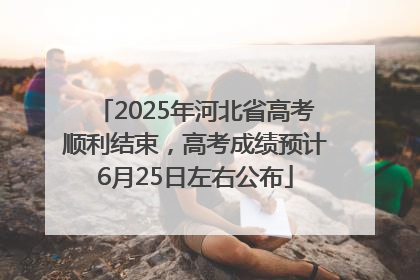 2025年河北省高考顺利结束，高考成绩预计6月25日左右公布