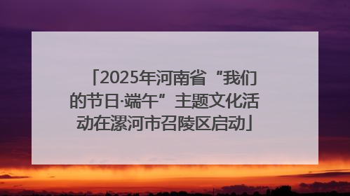2025年河南省“我们的节日·端午”主题文化活动在漯河市召陵区启动