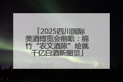 2025四川国际美酒博览会前瞻：绵竹“农文酒旅”绘就千亿白酒新图景