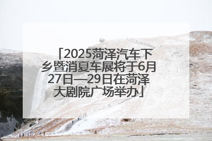 2025菏泽汽车下乡暨消夏车展将于6月27日—29日在菏泽大剧院广场举办