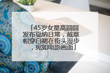 45岁女星高圆圆发布戛纳日常，戴草帽穿白裙在街头漫步，宛如电影画面