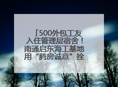500外包工友入住管理层宿舍！南通启东海工基地用“腾房诚意”拴心留人