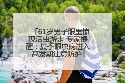 61岁男子眼里惊现活虫游走 专家提醒：夏季眼虫病进入高发期注意防护