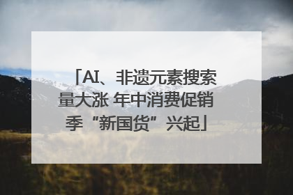AI、非遗元素搜索量大涨 年中消费促销季“新国货”兴起
